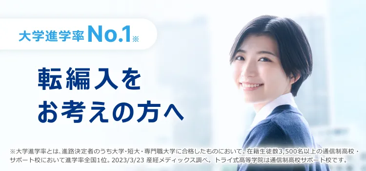 大学進学率No.1※ 転編入をお考えの方へ ※大学進学率とは、進路決定者のうち大学・短大・専門職大学に合格したものにおいて。在籍生徒数3,500名以上の通信制高校・サポート校において進学率全国1位。2023/3/23 産経メディックス調べ。トライ式高等学院は通信制高校サポート校です。