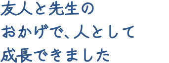 友人と先生のおかげで、人として成長できました