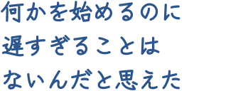 何かを始めるのに遅すぎることはないんだと思えた